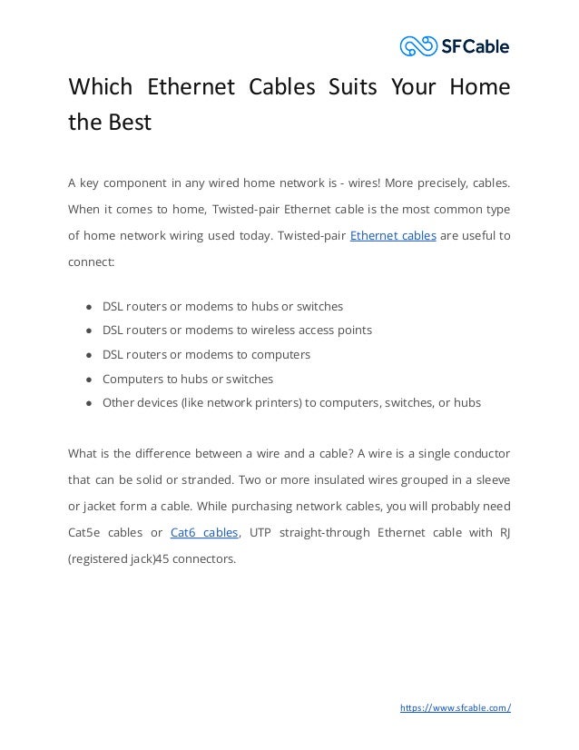 Which Ethernet Cables Suits Your Home
the Best
A key component in any wired home network is - wires! More precisely, cables.
When it comes to home, Twisted-pair Ethernet cable is the most common type
of home network wiring used today. Twisted-pair Ethernet cables are useful to
connect:
● DSL routers or modems to hubs or switches
● DSL routers or modems to wireless access points
● DSL routers or modems to computers
● Computers to hubs or switches
● Other devices (like network printers) to computers, switches, or hubs
What is the difference between a wire and a cable? A wire is a single conductor
that can be solid or stranded. Two or more insulated wires grouped in a sleeve
or jacket form a cable. While purchasing network cables, you will probably need
Cat5e cables or Cat6 cables, UTP straight-through Ethernet cable with RJ
(registered jack)45 connectors.
https://www.sfcable.com/
 
