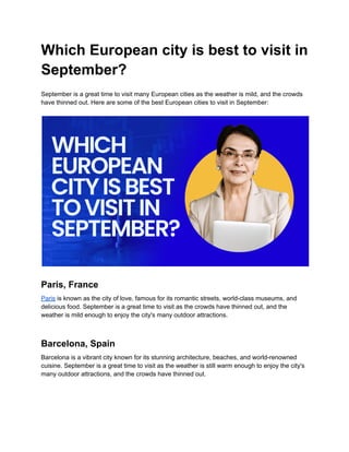 Which European city is best to visit in
September?
September is a great time to visit many European cities as the weather is mild, and the crowds
have thinned out. Here are some of the best European cities to visit in September:
Paris, France
Paris is known as the city of love, famous for its romantic streets, world-class museums, and
delicious food. September is a great time to visit as the crowds have thinned out, and the
weather is mild enough to enjoy the city's many outdoor attractions.
Barcelona, Spain
Barcelona is a vibrant city known for its stunning architecture, beaches, and world-renowned
cuisine. September is a great time to visit as the weather is still warm enough to enjoy the city's
many outdoor attractions, and the crowds have thinned out.
 