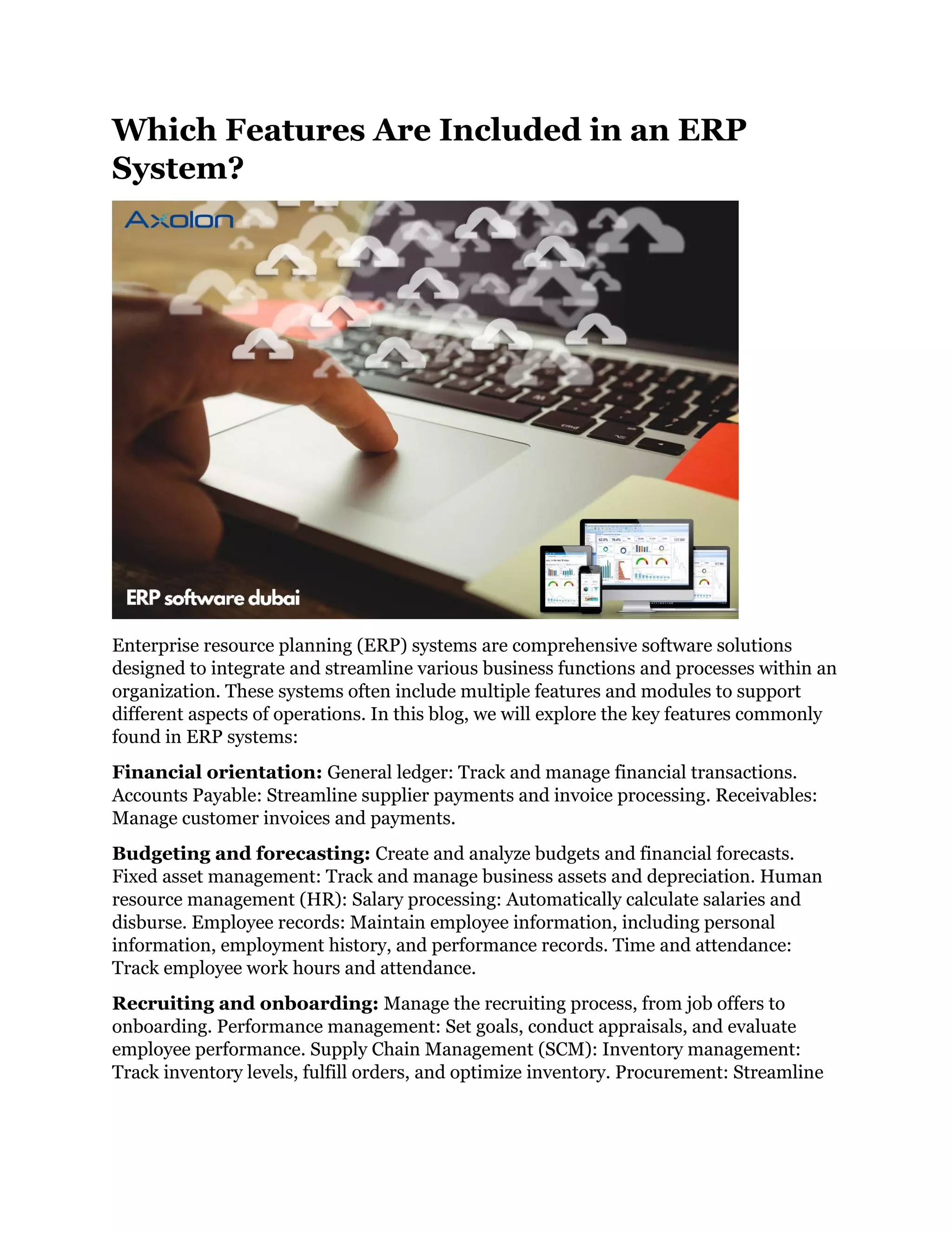 Which Features Are Included in an ERP
System?
Enterprise resource planning (ERP) systems are comprehensive software solutions
designed to integrate and streamline various business functions and processes within an
organization. These systems often include multiple features and modules to support
different aspects of operations. In this blog, we will explore the key features commonly
found in ERP systems:
Financial orientation: General ledger: Track and manage financial transactions.
Accounts Payable: Streamline supplier payments and invoice processing. Receivables:
Manage customer invoices and payments.
Budgeting and forecasting: Create and analyze budgets and financial forecasts.
Fixed asset management: Track and manage business assets and depreciation. Human
resource management (HR): Salary processing: Automatically calculate salaries and
disburse. Employee records: Maintain employee information, including personal
information, employment history, and performance records. Time and attendance:
Track employee work hours and attendance.
Recruiting and onboarding: Manage the recruiting process, from job offers to
onboarding. Performance management: Set goals, conduct appraisals, and evaluate
employee performance. Supply Chain Management (SCM): Inventory management:
Track inventory levels, fulfill orders, and optimize inventory. Procurement: Streamline
 