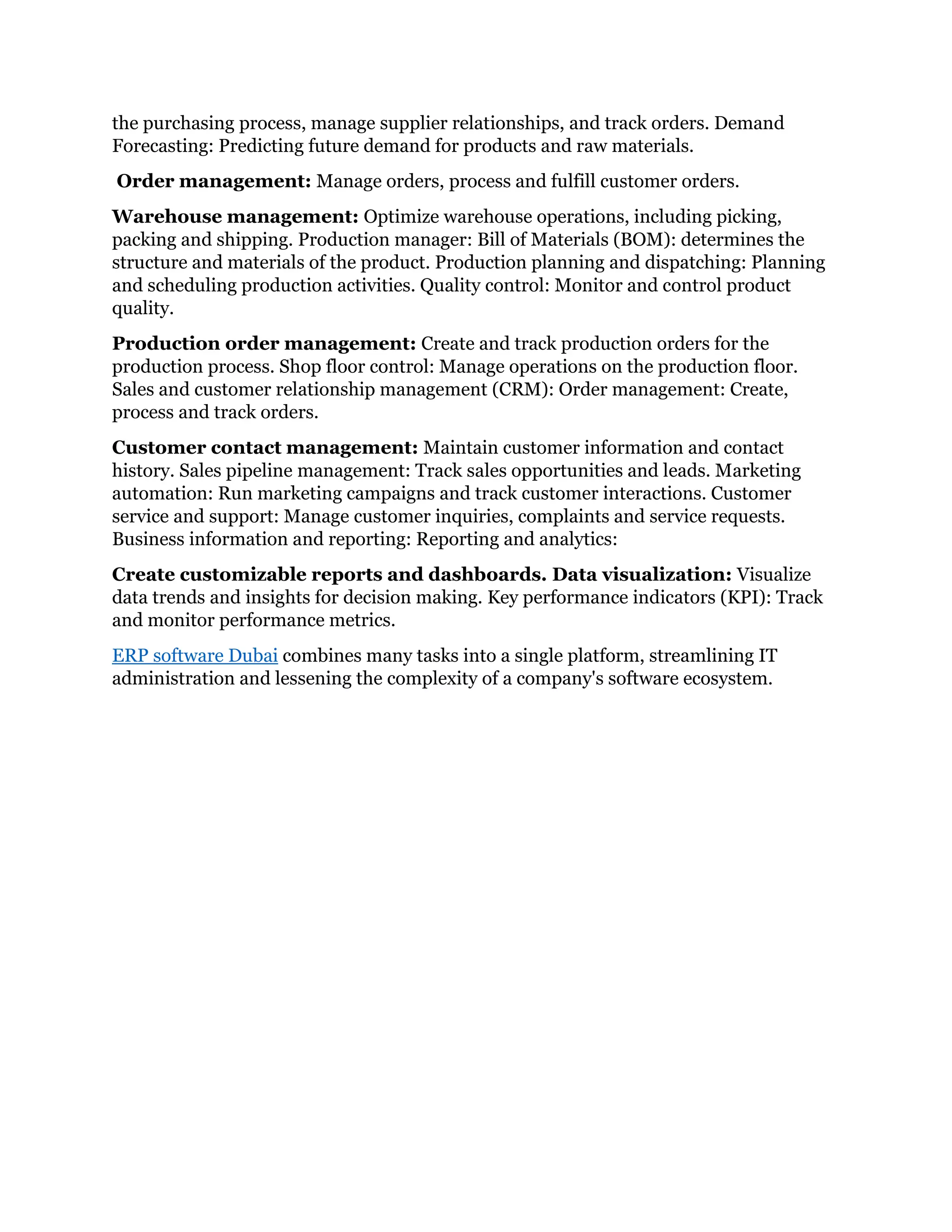 the purchasing process, manage supplier relationships, and track orders. Demand
Forecasting: Predicting future demand for products and raw materials.
Order management: Manage orders, process and fulfill customer orders.
Warehouse management: Optimize warehouse operations, including picking,
packing and shipping. Production manager: Bill of Materials (BOM): determines the
structure and materials of the product. Production planning and dispatching: Planning
and scheduling production activities. Quality control: Monitor and control product
quality.
Production order management: Create and track production orders for the
production process. Shop floor control: Manage operations on the production floor.
Sales and customer relationship management (CRM): Order management: Create,
process and track orders.
Customer contact management: Maintain customer information and contact
history. Sales pipeline management: Track sales opportunities and leads. Marketing
automation: Run marketing campaigns and track customer interactions. Customer
service and support: Manage customer inquiries, complaints and service requests.
Business information and reporting: Reporting and analytics:
Create customizable reports and dashboards. Data visualization: Visualize
data trends and insights for decision making. Key performance indicators (KPI): Track
and monitor performance metrics.
ERP software Dubai combines many tasks into a single platform, streamlining IT
administration and lessening the complexity of a company's software ecosystem.
 