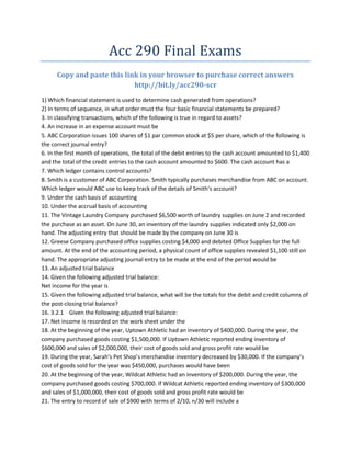 Acc 290 Final Exams
      Copy and paste this link in your browser to purchase correct answers
                             http://bit.ly/acc290-scr
1) Which financial statement is used to determine cash generated from operations?
2) In terms of sequence, in what order must the four basic financial statements be prepared?
3. In classifying transactions, which of the following is true in regard to assets?
4. An increase in an expense account must be
5. ABC Corporation issues 100 shares of $1 par common stock at $5 per share, which of the following is
the correct journal entry?
6. In the first month of operations, the total of the debit entries to the cash account amounted to $1,400
and the total of the credit entries to the cash account amounted to $600. The cash account has a
7. Which ledger contains control accounts?
8. Smith is a customer of ABC Corporation. Smith typically purchases merchandise from ABC on account.
Which ledger would ABC use to keep track of the details of Smith’s account?
9. Under the cash basis of accounting
10. Under the accrual basis of accounting
11. The Vintage Laundry Company purchased $6,500 worth of laundry supplies on June 2 and recorded
the purchase as an asset. On June 30, an inventory of the laundry supplies indicated only $2,000 on
hand. The adjusting entry that should be made by the company on June 30 is
12. Greese Company purchased office supplies costing $4,000 and debited Office Supplies for the full
amount. At the end of the accounting period, a physical count of office supplies revealed $1,100 still on
hand. The appropriate adjusting journal entry to be made at the end of the period would be
13. An adjusted trial balance
14. Given the following adjusted trial balance:
Net income for the year is
15. Given the following adjusted trial balance, what will be the totals for the debit and credit columns of
the post-closing trial balance?
16. 3.2.1 Given the following adjusted trial balance:
17. Net income is recorded on the work sheet under the
18. At the beginning of the year, Uptown Athletic had an inventory of $400,000. During the year, the
company purchased goods costing $1,500,000. If Uptown Athletic reported ending inventory of
$600,000 and sales of $2,000,000, their cost of goods sold and gross profit rate would be
19. During the year, Sarah’s Pet Shop’s merchandise inventory decreased by $30,000. If the company’s
cost of goods sold for the year was $450,000, purchases would have been
20. At the beginning of the year, Wildcat Athletic had an inventory of $200,000. During the year, the
company purchased goods costing $700,000. If Wildcat Athletic reported ending inventory of $300,000
and sales of $1,000,000, their cost of goods sold and gross profit rate would be
21. The entry to record of sale of $900 with terms of 2/10, n/30 will include a
 