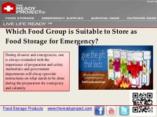 Which Food Group is Suitable to Store as
 Food Storage for Emergency?
 During disaster and emergencies, one
 is always reminded with the
 importance of preparation and safety.
 Authorities and government
 departments will always provide
 instructions on what needs to be done
 during the preparation for emergency
 and calamity.




Food Storage Products      www.thereadyproject.com
 