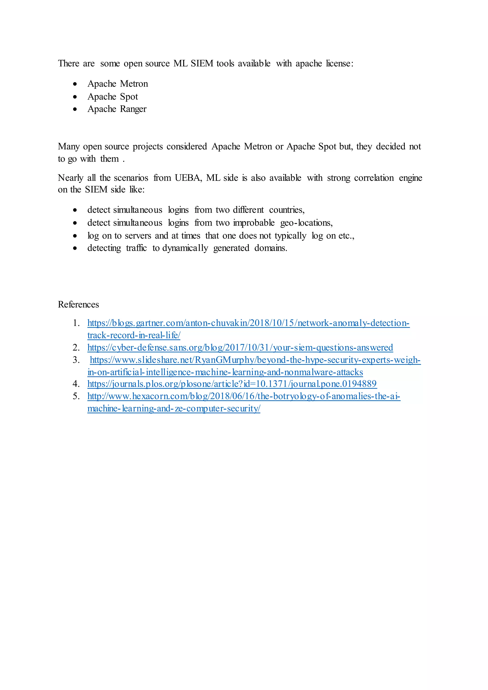 There are some open source ML SIEM tools available with apache license:
 Apache Metron
 Apache Spot
 Apache Ranger
Many open source projects considered Apache Metron or Apache Spot but, they decided not
to go with them .
Nearly all the scenarios from UEBA, ML side is also available with strong correlation engine
on the SIEM side like:
 detect simultaneous logins from two different countries,
 detect simultaneous logins from two improbable geo-locations,
 log on to servers and at times that one does not typically log on etc.,
 detecting traffic to dynamically generated domains.
References
1. https://blogs.gartner.com/anton-chuvakin/2018/10/15/network-anomaly-detection-
track-record-in-real-life/
2. https://cyber-defense.sans.org/blog/2017/10/31/your-siem-questions-answered
3. https://www.slideshare.net/RyanGMurphy/beyond-the-hype-security-experts-weigh-
in-on-artificial-intelligence-machine-learning-and-nonmalware-attacks
4. https://journals.plos.org/plosone/article?id=10.1371/journal.pone.0194889
5. http://www.hexacorn.com/blog/2018/06/16/the-botryology-of-anomalies-the-ai-
machine-learning-and-ze-computer-security/
 