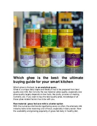 Which ghee is the best: the ultimate
buying guide for your smart kitchen
Which ghee is the best, is an analytical query.
Ghee is a unique dairy staple and ideally it has to be prepared from best
quality cow milk. But not only the raw material: ghee quality, especially cow
ghee quality largely depends on few facts, like purity, process of making,
nutrients, etc. If you want to buy the best quality ghee, knowledge of all
these ghee related factors has to be with you.
Raw material: grass fed cow milk is a better option
With the numerous diet trends ingathering every so often, the alternate milk
industry looks to be receiving a lot of focus, especially in dairy sector. Now
the availability and growing popularity of grass-fed dairy in healthy diet,
 