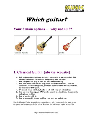 Which guitar? 
Your 3 main options … why not all 3? 
1. Classical Guitar (always acoustic) 
1. This is the typical traditional, orchestra instrument. It's standardised. The 
size and dimensions are identical. They mostly look the same. 
2. You always sit and play. It does not have a shoulder strap. 
3. You read music notation and play pieces and works of music. There are 
traditional and modern systems, methods, techniques that have evolved and 
developed over 400+ years. 
4. It's usually tuned E,B,G,D,A,E 1st to 6th with very few alternatives. 
5. You use your fingers p,i,m AND a only. You sit in a traditional characteristic 
and optimal position. 
6. You never sing with it. 
7. You never amplify it ­add 
a pickup ­nor 
ever use a plectrum. 
For the Classical Guitar you sit in one particular way, play in one particular style, genre 
or system and play one particular guitar. Standard size and shape. Nylon strings. No 
http://themusicinternational.com 
 