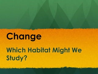 Which Habitat Might We
Study?
Change
 