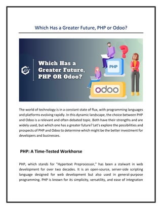 Which Has a Greater Future, PHP or Odoo?
The world of technology is in a constant state of flux, with programming languages
and platforms evolving rapidly. In this dynamic landscape, the choice between PHP
and Odoo is a relevant and often debated topic. Both have their strengths and are
widely used, but which one has a greater future? Let's explore the possibilities and
prospects of PHP and Odoo to determine which might be the better investment for
developers and businesses.
PHP: A Time-Tested Workhorse
PHP, which stands for "Hypertext Preprocessor," has been a stalwart in web
development for over two decades. It is an open-source, server-side scripting
language designed for web development but also used in general-purpose
programming. PHP is known for its simplicity, versatility, and ease of integration
 