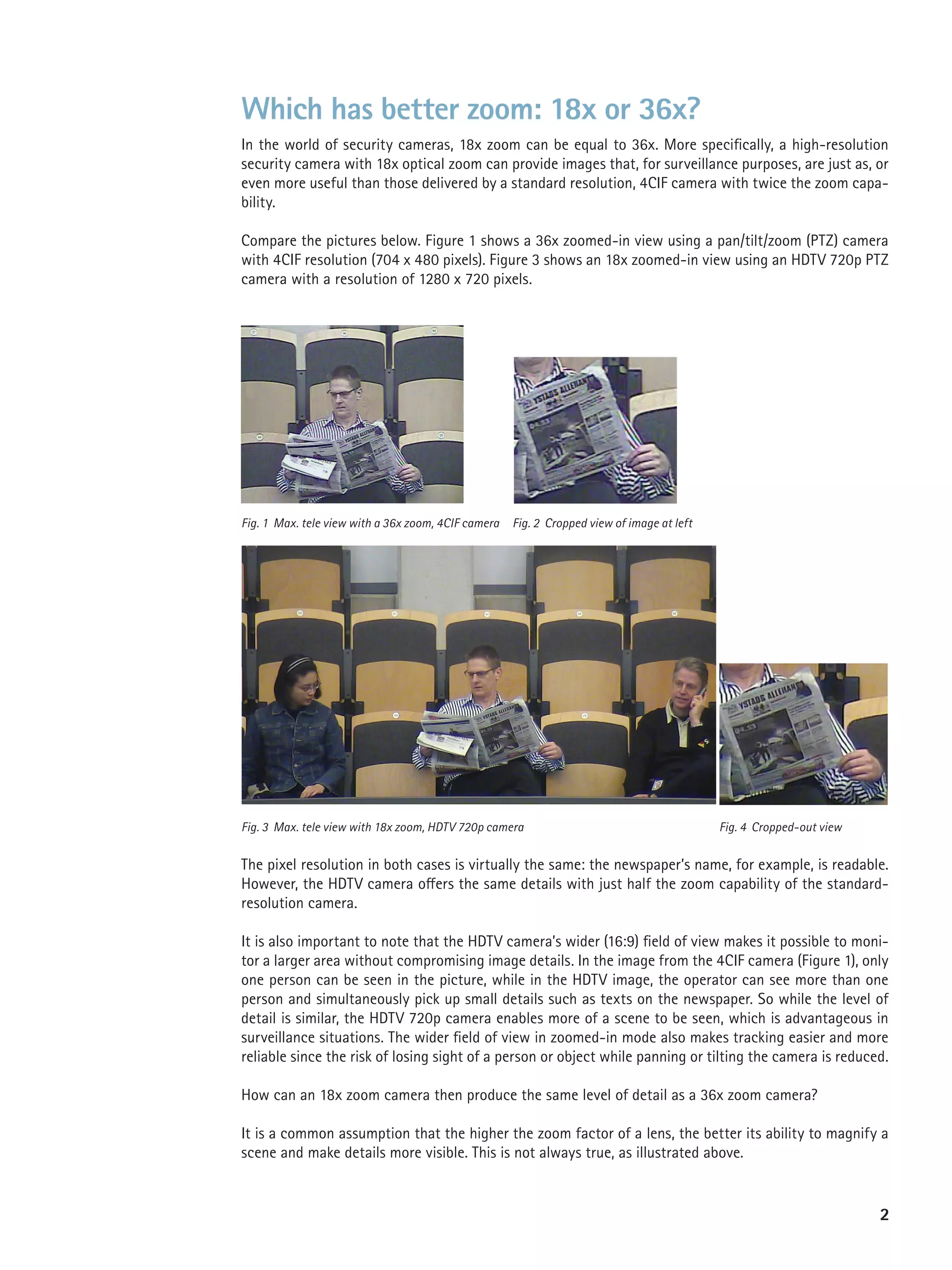 Which has better zoom: 18x or 36x?
In the world of security cameras, 18x zoom can be equal to 36x. More specifically, a high-resolution
security camera with 18x optical zoom can provide images that, for surveillance purposes, are just as, or
even more useful than those delivered by a standard resolution, 4CIF camera with twice the zoom capa-
bility.

Compare the pictures below. Figure 1 shows a 36x zoomed-in view using a pan/tilt/zoom (PTZ) camera
with 4CIF resolution (704 x 480 pixels). Figure 3 shows an 18x zoomed-in view using an HDTV 720p PTZ
camera with a resolution of 1280 x 720 pixels.




Fig. 1 Max. tele view with a 36x zoom, 4CIF camera   Fig. 2 Cropped view of image at left




Fig. 3 Max. tele view with 18x zoom, HDTV 720p camera                                       Fig. 4 Cropped-out view


The pixel resolution in both cases is virtually the same: the newspaper’s name, for example, is readable.
However, the HDTV camera offers the same details with just half the zoom capability of the standard-
resolution camera.

It is also important to note that the HDTV camera’s wider (16:9) field of view makes it possible to moni-
tor a larger area without compromising image details. In the image from the 4CIF camera (Figure 1), only
one person can be seen in the picture, while in the HDTV image, the operator can see more than one
person and simultaneously pick up small details such as texts on the newspaper. So while the level of
detail is similar, the HDTV 720p camera enables more of a scene to be seen, which is advantageous in
surveillance situations. The wider field of view in zoomed-in mode also makes tracking easier and more
reliable since the risk of losing sight of a person or object while panning or tilting the camera is reduced.

How can an 18x zoom camera then produce the same level of detail as a 36x zoom camera?

It is a common assumption that the higher the zoom factor of a lens, the better its ability to magnify a
scene and make details more visible. This is not always true, as illustrated above.


                                                                                                                      2
 