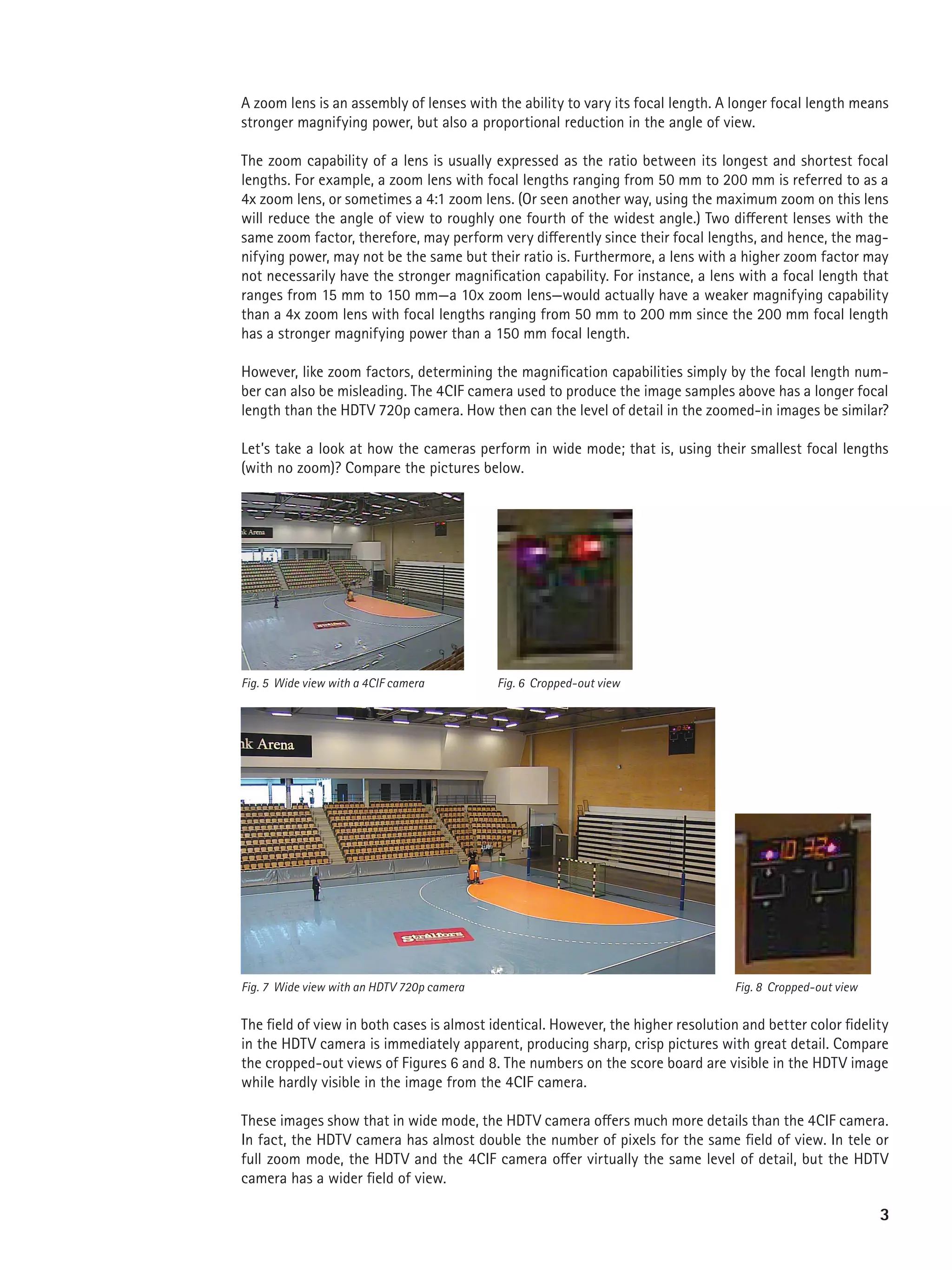 A zoom lens is an assembly of lenses with the ability to vary its focal length. A longer focal length means
stronger magnifying power, but also a proportional reduction in the angle of view.

The zoom capability of a lens is usually expressed as the ratio between its longest and shortest focal
lengths. For example, a zoom lens with focal lengths ranging from 50 mm to 200 mm is referred to as a
4x zoom lens, or sometimes a 4:1 zoom lens. (Or seen another way, using the maximum zoom on this lens
will reduce the angle of view to roughly one fourth of the widest angle.) Two different lenses with the
same zoom factor, therefore, may perform very differently since their focal lengths, and hence, the mag-
nifying power, may not be the same but their ratio is. Furthermore, a lens with a higher zoom factor may
not necessarily have the stronger magnification capability. For instance, a lens with a focal length that
ranges from 15 mm to 150 mm—a 10x zoom lens—would actually have a weaker magnifying capability
than a 4x zoom lens with focal lengths ranging from 50 mm to 200 mm since the 200 mm focal length
has a stronger magnifying power than a 150 mm focal length.

However, like zoom factors, determining the magnification capabilities simply by the focal length num-
ber can also be misleading. The 4CIF camera used to produce the image samples above has a longer focal
length than the HDTV 720p camera. How then can the level of detail in the zoomed-in images be similar?

Let’s take a look at how the cameras perform in wide mode; that is, using their smallest focal lengths
(with no zoom)? Compare the pictures below.




Fig. 5 Wide view with a 4CIF camera         Fig. 6 Cropped-out view




Fig. 7 Wide view with an HDTV 720p camera                                          Fig. 8 Cropped-out view


The field of view in both cases is almost identical. However, the higher resolution and better color fidelity
in the HDTV camera is immediately apparent, producing sharp, crisp pictures with great detail. Compare
the cropped-out views of Figures 6 and 8. The numbers on the score board are visible in the HDTV image
while hardly visible in the image from the 4CIF camera.

These images show that in wide mode, the HDTV camera offers much more details than the 4CIF camera.
In fact, the HDTV camera has almost double the number of pixels for the same field of view. In tele or
full zoom mode, the HDTV and the 4CIF camera offer virtually the same level of detail, but the HDTV
camera has a wider field of view.

                                                                                                             3
 