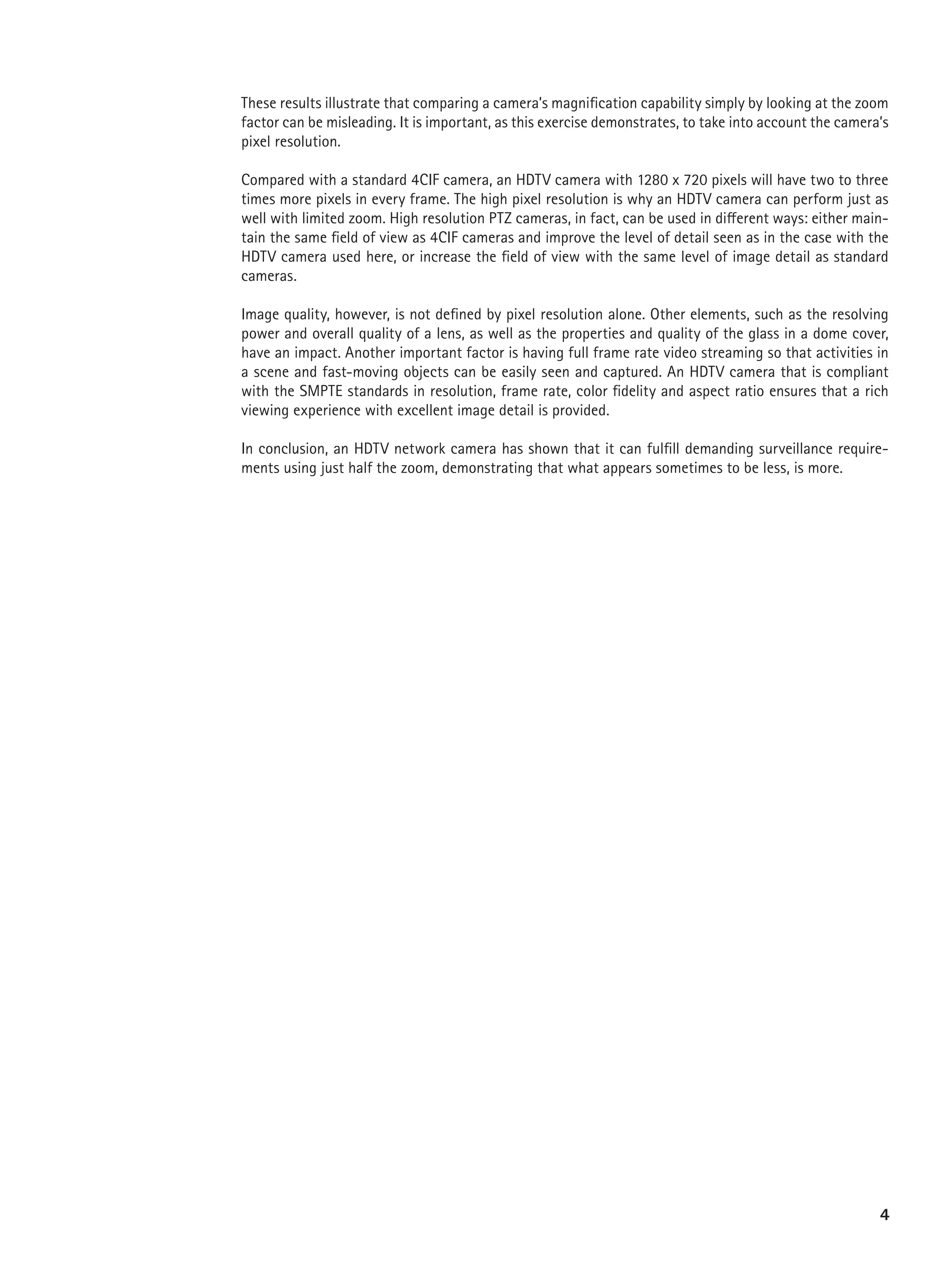 These results illustrate that comparing a camera’s magnification capability simply by looking at the zoom
factor can be misleading. It is important, as this exercise demonstrates, to take into account the camera’s
pixel resolution.

Compared with a standard 4CIF camera, an HDTV camera with 1280 x 720 pixels will have two to three
times more pixels in every frame. The high pixel resolution is why an HDTV camera can perform just as
well with limited zoom. High resolution PTZ cameras, in fact, can be used in different ways: either main-
tain the same field of view as 4CIF cameras and improve the level of detail seen as in the case with the
HDTV camera used here, or increase the field of view with the same level of image detail as standard
cameras.

Image quality, however, is not defined by pixel resolution alone. Other elements, such as the resolving
power and overall quality of a lens, as well as the properties and quality of the glass in a dome cover,
have an impact. Another important factor is having full frame rate video streaming so that activities in
a scene and fast-moving objects can be easily seen and captured. An HDTV camera that is compliant
with the SMPTE standards in resolution, frame rate, color fidelity and aspect ratio ensures that a rich
viewing experience with excellent image detail is provided.

In conclusion, an HDTV network camera has shown that it can fulfill demanding surveillance require-
ments using just half the zoom, demonstrating that what appears sometimes to be less, is more.




                                                                                                         4
 