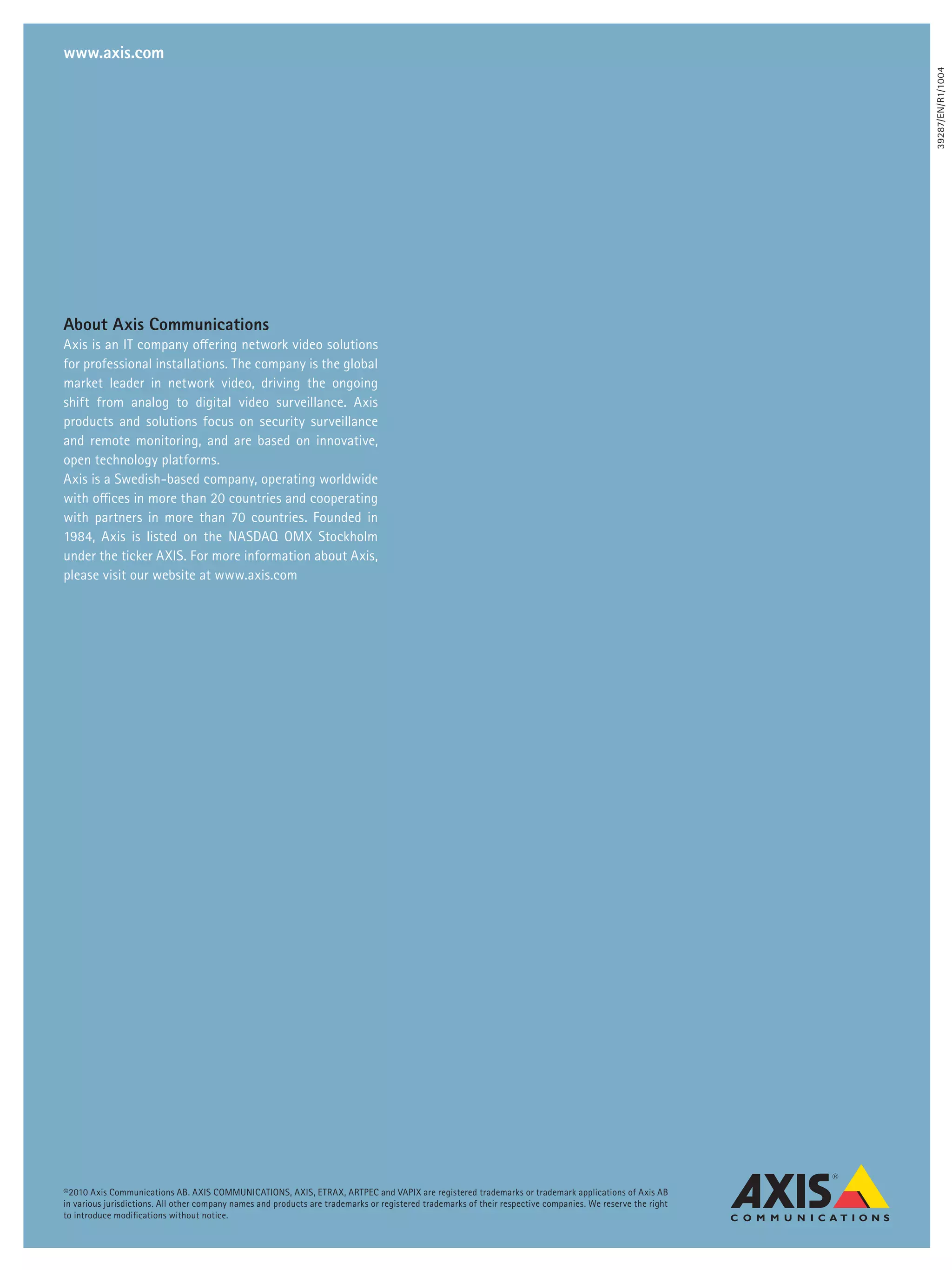 www.axis.com




                                                                                                                                                             39287/EN/R1/1004
About Axis Communications
Axis is an IT company offering network video solutions
for professional installations. The company is the global
market leader in network video, driving the ongoing
shift from analog to digital video surveillance. Axis
products and solutions focus on security surveillance
and remote monitoring, and are based on innovative,
open technology platforms.
Axis is a Swedish-based company, operating worldwide
with offices in more than 20 countries and cooperating
with partners in more than 70 countries. Founded in
1984, Axis is listed on the NASDAQ OMX Stockholm
under the ticker AXIS. For more information about Axis,
please visit our website at www.axis.com




©2010 Axis Communications AB. AXIS COMMUNICATIONS, AXIS, ETRAX, ARTPEC and VAPIX are registered trademarks or trademark applications of Axis AB
in various jurisdictions. All other company names and products are trademarks or registered trademarks of their respective companies. We reserve the right
to introduce modifications without notice.
 