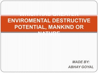 WHICH HAS GREATER
ENVIROMENTAL DESTRUCTIVE
  POTENTIAL, MANKIND OR
         NATURE




                   MADE BY:
                 ABHAY GOYAL
 