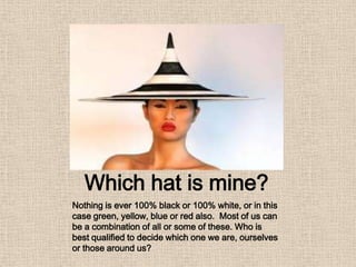 Which hat is mine?
Nothing is ever 100% black or 100% white, or in this
case green, yellow, blue or red also. Most of us can
be a combination of all or some of these. Who is
best qualified to decide which one we are, ourselves
or those around us?
 