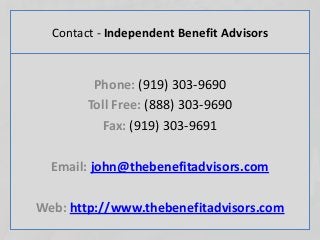 Contact - Independent Benefit Advisors
Phone: (919) 303-9690
Toll Free: (888) 303-9690
Fax: (919) 303-9691
Email: john@thebenefitadvisors.com
Web: http://www.thebenefitadvisors.com
 