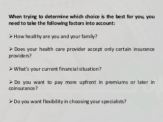 When trying to determine which choice is the best for you, you
need to take the following factors into account:
 How healthy are you and your family?
 Does your health care provider accept only certain insurance
providers?
 What’s your current financial situation?
 Do you want to pay more upfront in premiums or later in
coinsurance?
 Do you want flexibility in choosing your specialists?
 