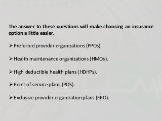 The answer to these questions will make choosing an insurance
option a little easier.
 Preferred provider organizations (PPOs).
 Health maintenance organizations (HMOs).
 High deductible health plans (HDHPs).
 Point of service plans (POS).
 Exclusive provider organization plans (EPO).
 