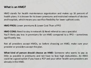 What is an HMO?
HMO stands for health maintenance organization and makes up 16 percent of
health plans. It is known for its lower premiums and restricted network of doctors
and hospitals, which means you sacrifice flexibility for lower upfront costs.
HMO PROS: Lower premiums & Lower Cost Than a PPO
HMO CONS: Need to stay in network & Need referral to see a specialist
You’ll likely pay less in premiums for an HMO compared to a PPO – sometimes
significantly less.
Not all providers accept HMOs, so before choosing an HMO, make sure your
provider or providers accept the plan.
What kind of person should choose an HMO: Someone who wants to pay as
little as possible in premiums and not have to face high deductibles. An HMO
could be a good option if you have a PCP and your other health care providers are
already in the HMO.
 
