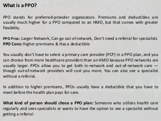 What is a PPO?
PPO stands for preferred-provider organization. Premiums and deductibles are
usually much higher for a PPO compared to an HMO, but that comes with greater
flexibility.
PPO Pros: Larger Network, Can go out of network, Don’t need a referral for specialists
PPO Cons: Higher premiums & Has a deductible
You usually don’t have to select a primary care provider (PCP) in a PPO plan, and you
can choose from more healthcare providers than an HMO because PPO networks are
usually larger. PPOs allow you to get both in-network and out-of-network care —
though out-of-network providers will cost you more. You can also see a specialist
without a referral.
In addition to higher premiums, PPOs usually have a deductible that you have to
meet before the health plan pays for care.
What kind of person should chose a PPO plan: Someone who utilizes health care
regularly and sees specialists or wants to have the option to see a specialist without
getting a referral.
 