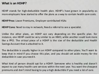 What is an HDHP?
HDHP stands for high-deductible health plan. HDHP’s have grown in popularity as
more employers have started to offer the plans as a way to contain health care costs.
HDHP Pros: Lower Premiums, Employer-contributed HSAs
HDHP Cons: Need to stay in network, Need a referral to see a specialist.
Unlike the other plans, an HDHP can vary depending on the specific plan. For
instance, one HDHP could be very similar to an HMO, while another could look more
like a PPO. The critical piece of a HDHP is the size of the deductible and Health
Savings Account that is attached to it.
The deductible is usually higher in an HDHP compared to other plans. You’ll want to
keep that in mind if you choose this plan, and you should set aside money for the
deductible in case you need it.
What kind of person should opt for a HDHP: Someone who is healthy and doesn’t
expect to use many health care services within the next year. You want the cheapest
premiums and don’t mind having to pay a high deductible if you need a lot of care.
 