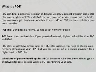 What is a POS?
POS stands for point of service plan and makes up only 6 percent of health plans. POS
plans are a hybrid of PPO and HMOs. In fact, point of service means that the health
care consumer gets to choose whether to use HMO or PPO services each time you
see a provider.
POS Pros: Don’t need a referral, Can go out of network for care
POS Cons: Need to file claims if you go out of network, higher deductibles than PPO
and HMO
POS plans usually have similar rules to HMOs (for instance, you need to choose an in-
network physician as your PCP), but you can see an out-of-network physician for a
higher fee in a POS plan.
What kind of person should opt for a POS: Someone who likes being able to go out
of network for care, but also wants a PCP coordinating your care.
 