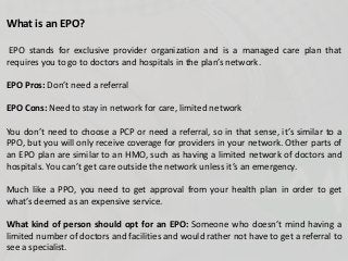 What is an EPO?
EPO stands for exclusive provider organization and is a managed care plan that
requires you to go to doctors and hospitals in the plan’s network.
EPO Pros: Don’t need a referral
EPO Cons: Need to stay in network for care, limited network
You don’t need to choose a PCP or need a referral, so in that sense, it’s similar to a
PPO, but you will only receive coverage for providers in your network. Other parts of
an EPO plan are similar to an HMO, such as having a limited network of doctors and
hospitals. You can’t get care outside the network unless it’s an emergency.
Much like a PPO, you need to get approval from your health plan in order to get
what’s deemed as an expensive service.
What kind of person should opt for an EPO: Someone who doesn’t mind having a
limited number of doctors and facilities and would rather not have to get a referral to
see a specialist.
 