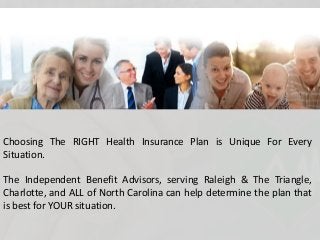 Choosing The RIGHT Health Insurance Plan is Unique For Every
Situation.
The Independent Benefit Advisors, serving Raleigh & The Triangle,
Charlotte, and ALL of North Carolina can help determine the plan that
is best for YOUR situation.
 