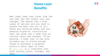 2
© Clix Capital Services Pvt. Ltd. All rights reserved.
Home Loan
Benefits
An ideal home loan looks like the
one that has the lowest cost and
charges. The market has a wide
range of options and you need to
choose the best one out of all.
There are existing banks and non-
banking financial institutions
that can offer you a home loan at
various rates and charges. To be
precise, a home loan is the only
suitable way to attain enough
funds to purchase a property
within a short span of time.
A home loan is a long-term loan
with various rates, charges, and
fees.
 