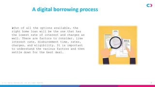 3
© Clix Capital Services Pvt. Ltd. All rights reserved.
A digital borrowing process
Out of all the options available, the
right home loan will be the one that has
the lowest rate of interest and charges as
well. There are factors to consider, like
interest rate, disbursement time, rates,
charges, and eligibility. It is important
to understand the various factors and then
settle down for the best deal.
 