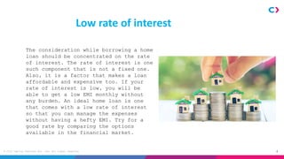 4
© Clix Capital Services Pvt. Ltd. All rights reserved.
Low rate of interest
The consideration while borrowing a home
loan should be concentrated on the rate
of interest. The rate of interest is one
such component that is not a fixed one.
Also, it is a factor that makes a loan
affordable and expensive too. If your
rate of interest is low, you will be
able to get a low EMI monthly without
any burden. An ideal home loan is one
that comes with a low rate of interest
so that you can manage the expenses
without having a hefty EMI. Try for a
good rate by comparing the options
available in the financial market.
 