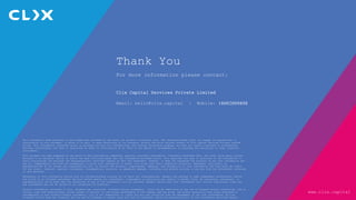www.clix.capital
This information made available is privileged and confidential and meant for private circulation only. The recipient/reader shall not engage in reproduction or
distribution of this document, in whole or in part, or make disclosure of its contents, without the prior written consent of Clix Capital Services Private Limited
(Clix). This information contained herein is provided strictly for informational and internal discussion purposes and does not create a business or professional
services relationship, nor does it constitute an offer or solicitation of an offer or any advice or recommendation, to purchase any securities or other financial
instruments.
This document has been prepared on the basis of data provided by companies, publicly available information, internally developed data, and other third party sources
believed to be reliable. Whilst no action has been solicited based upon the information provided herein, Clix exercises due care in selection of the information to
avoid inaccuracies and believes the representations contained therein as fair and reasonable. However, it does not guarantee the accuracy of any such information and
has not independently verified the assumptions on which such information is based. Clix along with their respective directors, employees, affiliates, or
representatives do not assume any responsibility for, or warrant the accuracy, completeness, adequacy, and reliability of such information and none shall be liable
for any direct, indirect, special, incidental, consequential, punitive, or exemplary damages, including lost profits arising in any way from the information contained
in this material.
Recipients of this information should rely on information/data arising out of their own investigations. Readers are advised to seek independent professional advice
and arrive at an informed investment decision before making any investments. Investments in securities are subject to market risks. No assurances, guarantees, or
representations can be made that the objectives of any of the investments will be achieved. Readers should note that investments will involve significant risks and
the investments may not be suited to all categories of investors.
Certain information contained in this document may constitute ‘forward-looking statements,’ which can be identified by the use of forward-looking terminology. Due to
various risks and uncertainties, actual events or results, or the actual performance of the company and the group may differ materially from those reflected or
contemplated in such forward-looking statements. Clix is not responsible or liable for any loss resulting from the management of any such investments. Willing
investors should have the financial ability and willingness to accept risks and lack of liquidity, which are characteristics of the investments described herein.
Thank You
For more information please contact:
Clix Capital Services Private Limited
Email: hello@clix.capital | Mobile: 18002009898
 