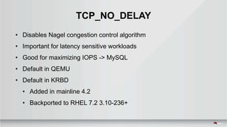 TCP_NO_DELAY
• Disables Nagel congestion control algorithm
• Important for latency sensitive workloads
• Good for maximizing IOPS -> MySQL
• Default in QEMU
• Default in KRBD
• Added in mainline 4.2
• Backported to RHEL 7.2 3.10-236+
 