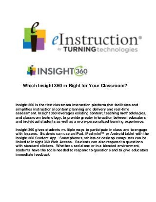Which Insight 360 in Right for Your Classroom?
Insight 360 is the first classroom instruction platform that facilitates and
simplifies instructional content planning and delivery and real-time
assessment. Insight 360 leverages existing content, teaching methodologies,
and classroom technology, to provide greater interaction between educators
and individual students as well as a more-personalized learning experience.
Insight 360 gives students multiple ways to participate in class and to engage
with lessons. Students can use an iPad, iPad mini™ or Android tablet with the
Insight 360 Student App. Smartphones, tablets or desktop computers can be
linked to Insight 360 Web Access. Students can also respond to questions
with standard clickers. Whether used alone or in a blended environment,
students have the tools needed to respond to questions and to give educators
immediate feedback
 