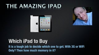 THE AMAZING IPAD




Which iPad to Buy
It is a tough job to decide which one to get. With 3G or WiFi
Only? Then how much memory in it?
 