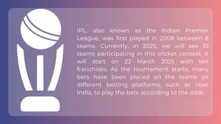 IPL, also known as the Indian Premier
League, was first played in 2008 between 8
teams. Currently, in 2025, we will see 10
teams participating in this cricket contest. It
will start on 22 March 2025 with ten
franchises. As the tournament starts, many
bets have been placed on the teams on
different betting platforms, such as Vbet
India, to play the bets according to the odds.
 