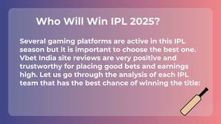 Several gaming platforms are active in this IPL
season but it is important to choose the best one.
Vbet India site reviews are very positive and
trustworthy for placing good bets and earnings
high. Let us go through the analysis of each IPL
team that has the best chance of winning the title:
Who Will Win IPL 2025?
 