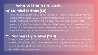01
02
The MI team has odds of 5.50. This team is led by Hardik Pandya. Despite having a
disappointing season last year and their last standings in the point table, this team
has the highest chance of winning IPL 2025. They have retained some of the
players like Rohit Sharma, Jasprit Bumrah, Surya Yadav, Hardik Pandya, and Tilak
Verma, plus they have a huge pool of new youngsters. So, placing a bet on this
team might increase your chances of winning great earnings.
It has a betting odds of 7.00. This team is one of the contenders for winning
the IPL trophy as it has a balanced squad with aggressive betting approach
with a good piece of bowlers in their lineup. They want their performances to
be better than previous years.
Mumbai Indians (MI)
Sunrisers Hyderabad (SRH)
Who Will Win IPL 2025?
 