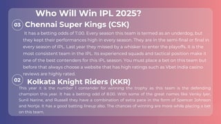 03
02
It has a betting odds of 7.00. Every season this team is termed as an underdog, but
they kept their performances high in every season. They are in the semi-final or final in
every season of IPL. Last year they missed by a whisker to enter the playoffs. It is the
most consistent team in the IPL. Its experienced squads and tactical position make it
one of the best contenders for this IPL season. You must place a bet on this team but
before that always choose a website that has high ratings such as Vbet India casino
reviews are highly rated.
This year it is the number 1 contender for winning the trophy as this team is the defending
champion this year. It has a betting odd of 8.00. With some of the great names like Venky Iyer,
Sunil Narine, and Russell they have a combination of extra pace in the form of Spencer Johnson
and Nortje. It has a good batting lineup also. The chances of winning are more while placing a bet
on this team.
Chennai Super Kings (CSK)
Kolkata Knight Riders (KKR)
Who Will Win IPL 2025?
 