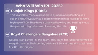 03
02
This year PBKS made a great move by appointing Ponting as a
coach and Shreyas Iyer as a captain which makes its odds all-time
high up to 11.00. They have a balanced bowling and batting lineup
this year with high chances of winning the title.
Despite star players in the team. This team has underperformed in
every IPL season. Their betting odds are 8.50 and they aim to win their
first IPL title this year.
Punjab Kings (PBKS)
Royal Challengers Bangalore (RCB)
Who Will Win IPL 2025?
 