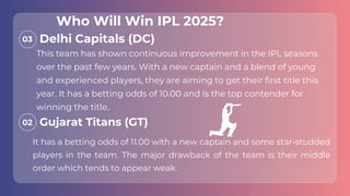 This team has shown continuous improvement in the IPL seasons
over the past few years. With a new captain and a blend of young
and experienced players, they are aiming to get their first title this
year. It has a betting odds of 10.00 and is the top contender for
winning the title.
03
02
It has a betting odds of 11.00 with a new captain and some star-studded
players in the team. The major drawback of the team is their middle
order which tends to appear weak.
Delhi Capitals (DC)
Gujarat Titans (GT)
Who Will Win IPL 2025?
 