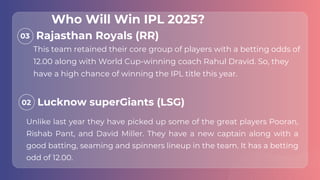 03
02
This team retained their core group of players with a betting odds of
12.00 along with World Cup-winning coach Rahul Dravid. So, they
have a high chance of winning the IPL title this year.
Unlike last year they have picked up some of the great players Pooran,
Rishab Pant, and David Miller. They have a new captain along with a
good batting, seaming and spinners lineup in the team. It has a betting
odd of 12.00.
Rajasthan Royals (RR)
Lucknow superGiants (LSG)
Who Will Win IPL 2025?
 