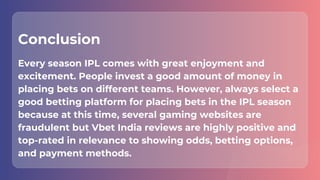 Conclusion
Every season IPL comes with great enjoyment and
excitement. People invest a good amount of money in
placing bets on different teams. However, always select a
good betting platform for placing bets in the IPL season
because at this time, several gaming websites are
fraudulent but Vbet India reviews are highly positive and
top-rated in relevance to showing odds, betting options,
and payment methods.
 