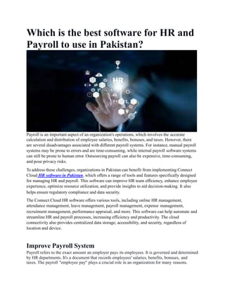 Which is the best software for HR and
Payroll to use in Pakistan?
Payroll is an important aspect of an organization's operations, which involves the accurate
calculation and distribution of employee salaries, benefits, bonuses, and taxes. However, there
are several disadvantages associated with different payroll systems. For instance, manual payroll
systems may be prone to errors and are time-consuming, while internal payroll software systems
can still be prone to human error. Outsourcing payroll can also be expensive, time-consuming,
and pose privacy risks.
To address these challenges, organizations in Pakistan can benefit from implementing Connect
Cloud HR software in Pakistan, which offers a range of tools and features specifically designed
for managing HR and payroll. This software can improve HR team efficiency, enhance employee
experience, optimize resource utilization, and provide insights to aid decision-making. It also
helps ensure regulatory compliance and data security.
The Connect Cloud HR software offers various tools, including online HR management,
attendance management, leave management, payroll management, expense management,
recruitment management, performance appraisal, and more. This software can help automate and
streamline HR and payroll processes, increasing efficiency and productivity. The cloud
connectivity also provides centralized data storage, accessibility, and security, regardless of
location and device.
Improve Payroll System
Payroll refers to the exact amount an employer pays its employees. It is governed and determined
by HR departments. It's a document that records employees' salaries, benefits, bonuses, and
taxes. The payroll "employee pay" plays a crucial role in an organization for many reasons.
 