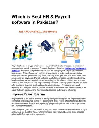 Which is Best HR & Payroll
software in Pakistan?
Payroll software is a type of computer program that helps businesses automate and
manage their payroll processes. Connect Solutions offers the best payroll software in
Pakistan, which is a comprehensive solution for managing the payroll processes of
businesses. This software can perform a wide range of tasks, such as calculating
employee salaries, generating pay stubs, tracking employee time and attendance, and
processing tax payments. Payroll software can help businesses save time and money
by eliminating manual calculations and reducing the risk of errors. It can also improve
accuracy and compliance with regulatory requirements. Some payroll software solutions
offer additional features, such as benefits administration, HR management, and
reporting and analytics. Overall, payroll software is a valuable tool for businesses of all
sizes that want to streamline their payroll processes and improve efficiency.
Improve Payroll System:
Payroll refers to the actual amount of salary an organization pays its employees and is
controlled and calculated by the HR department. It is a record of staff salaries, benefits,
bonuses and taxes. Payroll “employee pay” plays an important role in the organization
for a number of reasons.
Everything has good and bad and it is very important that one understands what is right
and wrong. On the other hand, where there are many payroll benefits, there are also
other bad influences on the organization.
 