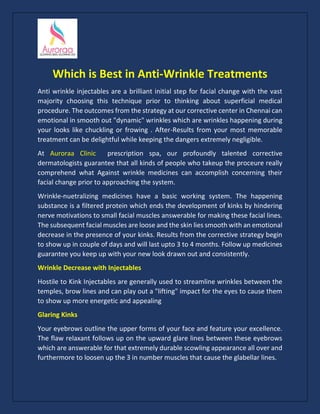 Which is Best in Anti-Wrinkle Treatments
Anti wrinkle injectables are a brilliant initial step for facial change with the vast
majority choosing this technique prior to thinking about superficial medical
procedure. The outcomes from the strategy at our corrective center in Chennai can
emotional in smooth out "dynamic" wrinkles which are wrinkles happening during
your looks like chuckling or frowing . After-Results from your most memorable
treatment can be delightful while keeping the dangers extremely negligible.
At Auroraa Clinic prescription spa, our profoundly talented corrective
dermatologists guarantee that all kinds of people who takeup the proceure really
comprehend what Against wrinkle medicines can accomplish concerning their
facial change prior to approaching the system.
Wrinkle-nuetralizing medicines have a basic working system. The happening
substance is a filtered protein which ends the development of kinks by hindering
nerve motivations to small facial muscles answerable for making these facial lines.
The subsequent facial muscles are loose and the skin lies smooth with an emotional
decrease in the presence of your kinks. Results from the corrective strategy begin
to show up in couple of days and will last upto 3 to 4 months. Follow up medicines
guarantee you keep up with your new look drawn out and consistently.
Wrinkle Decrease with Injectables
Hostile to Kink Injectables are generally used to streamline wrinkles between the
temples, brow lines and can play out a "lifting" impact for the eyes to cause them
to show up more energetic and appealing
Glaring Kinks
Your eyebrows outline the upper forms of your face and feature your excellence.
The flaw relaxant follows up on the upward glare lines between these eyebrows
which are answerable for that extremely durable scowling appearance all over and
furthermore to loosen up the 3 in number muscles that cause the glabellar lines.
 