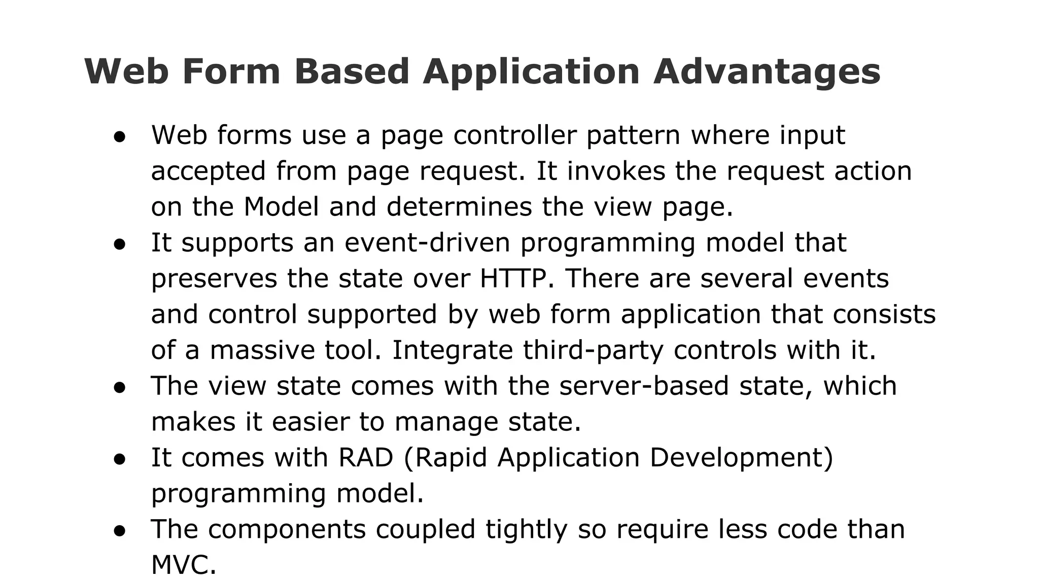 Web Form Based Application Advantages
● Web forms use a page controller pattern where input
accepted from page request. It invokes the request action
on the Model and determines the view page.
● It supports an event-driven programming model that
preserves the state over HTTP. There are several events
and control supported by web form application that consists
of a massive tool. Integrate third-party controls with it.
● The view state comes with the server-based state, which
makes it easier to manage state.
● It comes with RAD (Rapid Application Development)
programming model.
● The components coupled tightly so require less code than
MVC.
 