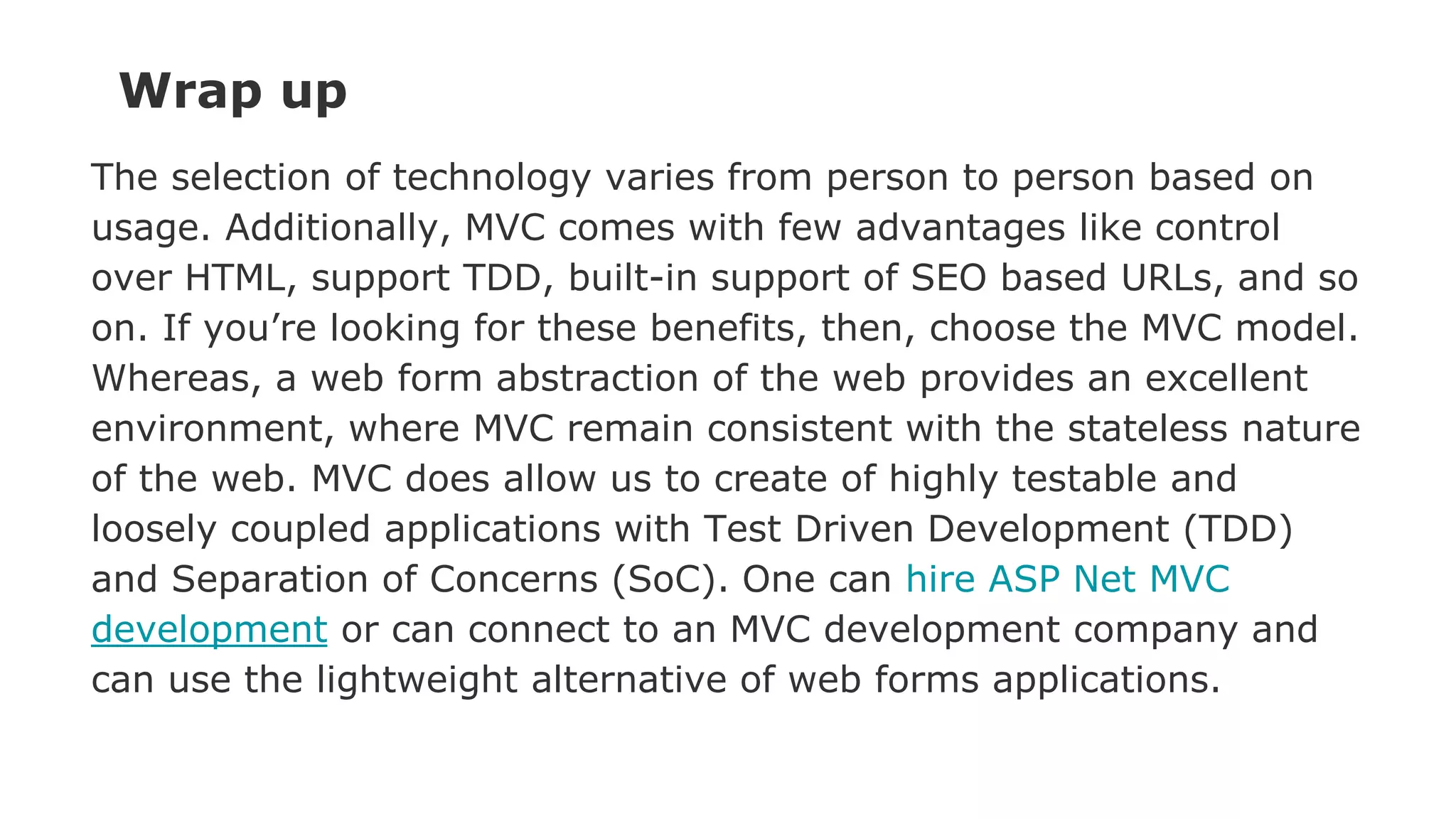 Wrap up
The selection of technology varies from person to person based on
usage. Additionally, MVC comes with few advantages like control
over HTML, support TDD, built-in support of SEO based URLs, and so
on. If you’re looking for these benefits, then, choose the MVC model.
Whereas, a web form abstraction of the web provides an excellent
environment, where MVC remain consistent with the stateless nature
of the web. MVC does allow us to create of highly testable and
loosely coupled applications with Test Driven Development (TDD)
and Separation of Concerns (SoC). One can hire ASP Net MVC
development or can connect to an MVC development company and
can use the lightweight alternative of web forms applications.
 