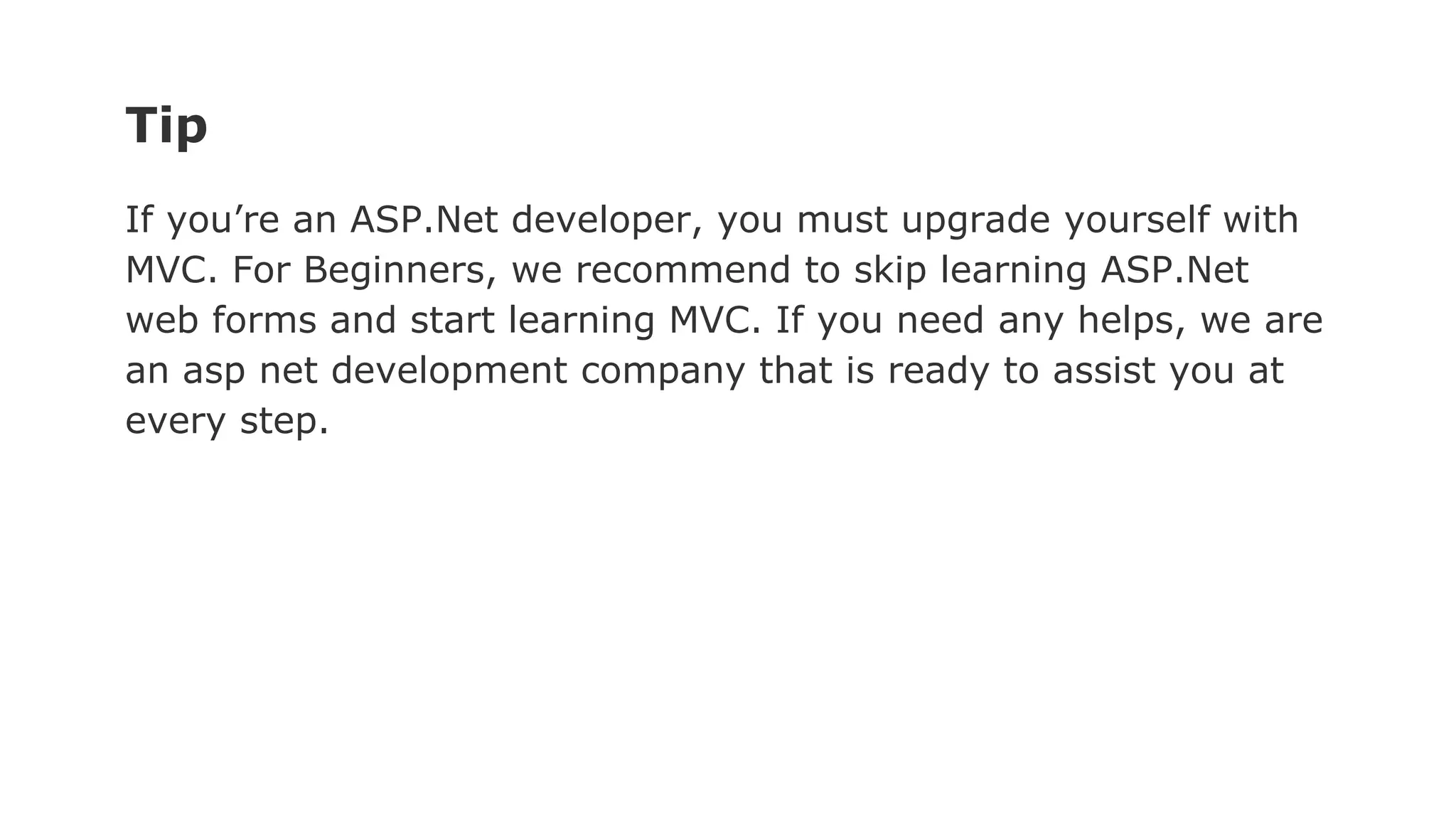 Tip
If you’re an ASP.Net developer, you must upgrade yourself with
MVC. For Beginners, we recommend to skip learning ASP.Net
web forms and start learning MVC. If you need any helps, we are
an asp net development company that is ready to assist you at
every step.
 