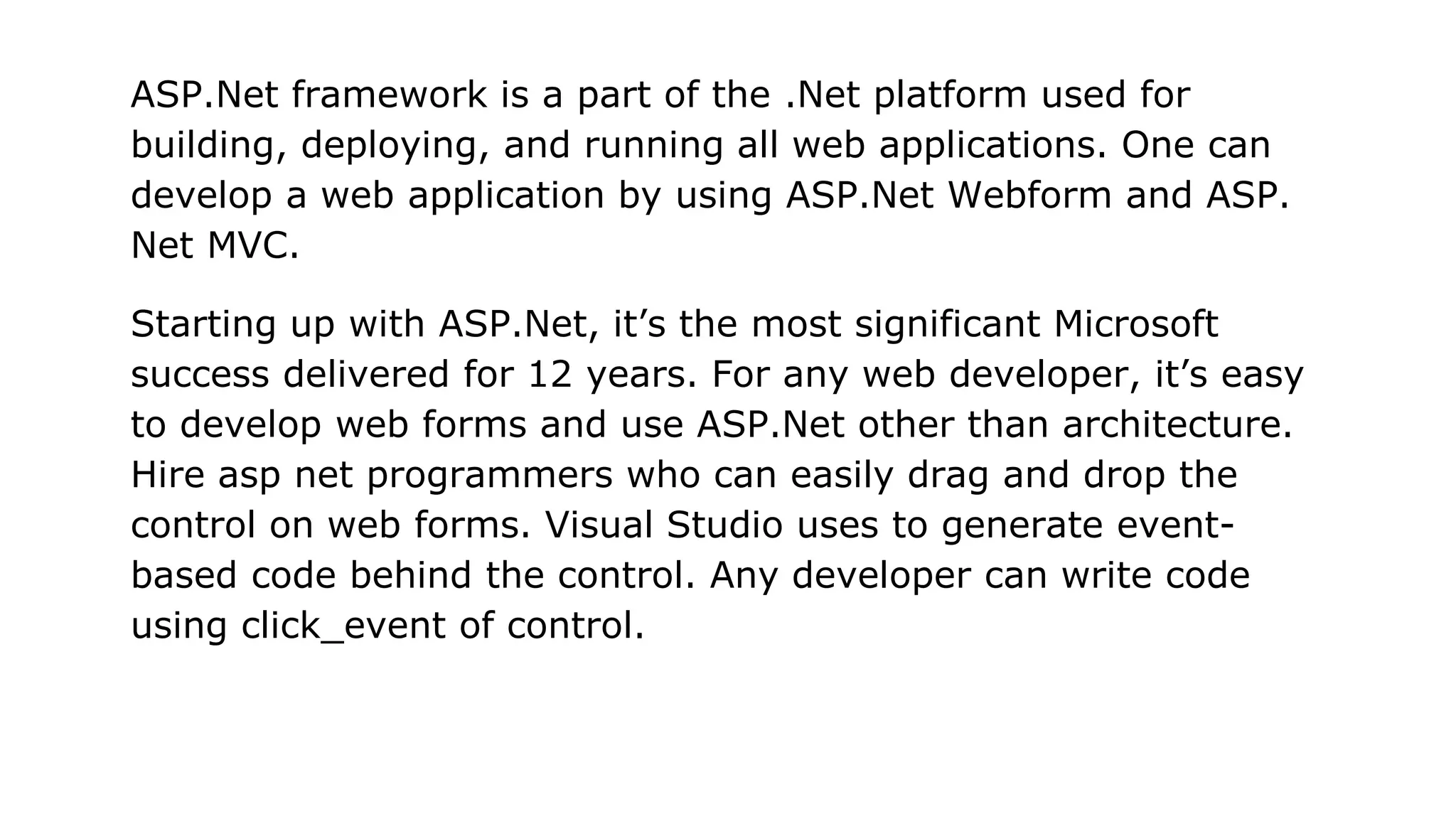 ASP.Net framework is a part of the .Net platform used for
building, deploying, and running all web applications. One can
develop a web application by using ASP.Net Webform and ASP.
Net MVC.
Starting up with ASP.Net, it’s the most significant Microsoft
success delivered for 12 years. For any web developer, it’s easy
to develop web forms and use ASP.Net other than architecture.
Hire asp net programmers who can easily drag and drop the
control on web forms. Visual Studio uses to generate event-
based code behind the control. Any developer can write code
using click_event of control.
 