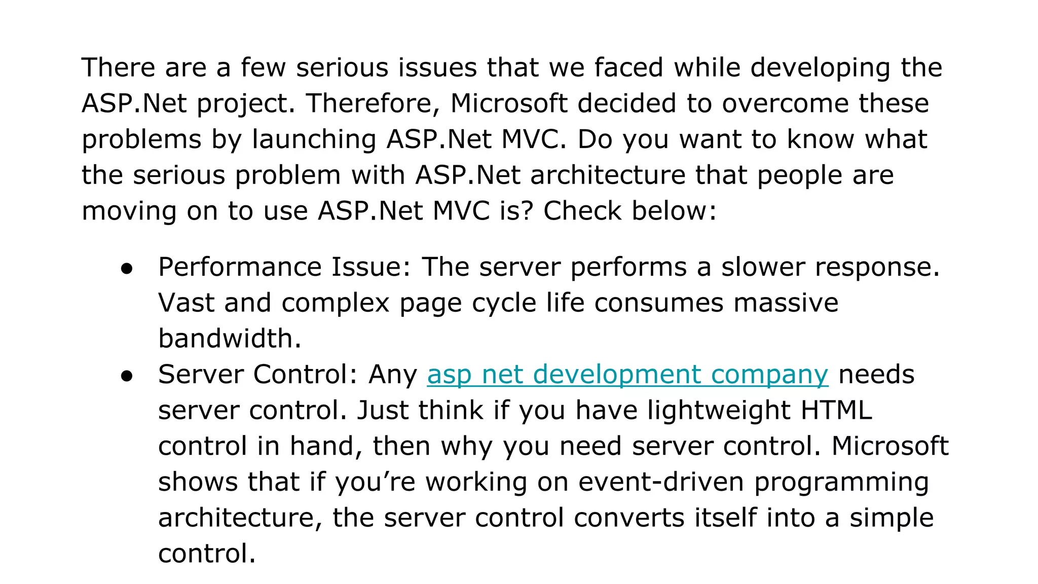 There are a few serious issues that we faced while developing the
ASP.Net project. Therefore, Microsoft decided to overcome these
problems by launching ASP.Net MVC. Do you want to know what
the serious problem with ASP.Net architecture that people are
moving on to use ASP.Net MVC is? Check below:
● Performance Issue: The server performs a slower response.
Vast and complex page cycle life consumes massive
bandwidth.
● Server Control: Any asp net development company needs
server control. Just think if you have lightweight HTML
control in hand, then why you need server control. Microsoft
shows that if you’re working on event-driven programming
architecture, the server control converts itself into a simple
control.
 
