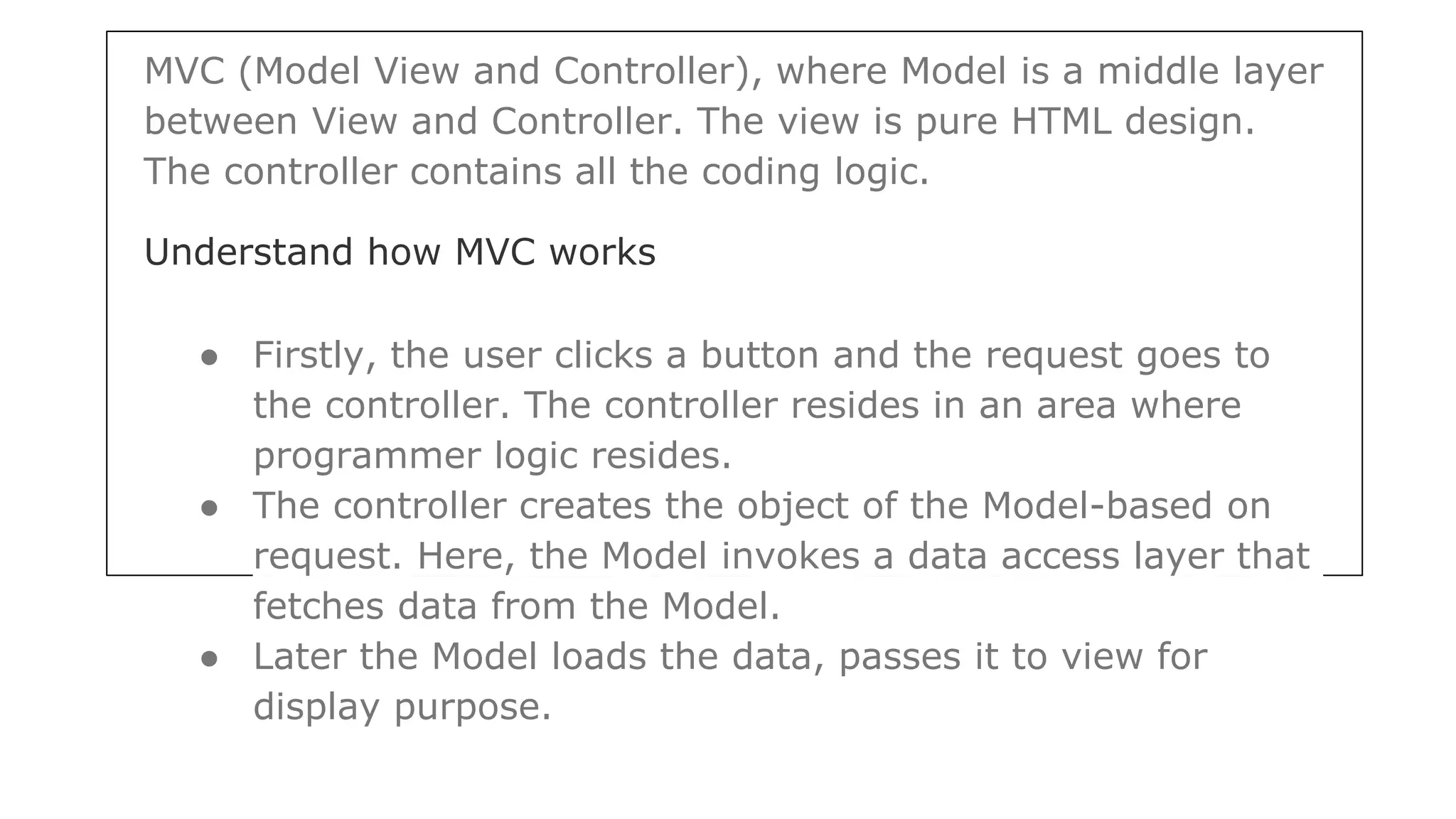MVC (Model View and Controller), where Model is a middle layer
between View and Controller. The view is pure HTML design.
The controller contains all the coding logic.
Understand how MVC works
● Firstly, the user clicks a button and the request goes to
the controller. The controller resides in an area where
programmer logic resides.
● The controller creates the object of the Model-based on
request. Here, the Model invokes a data access layer that
fetches data from the Model.
● Later the Model loads the data, passes it to view for
display purpose.
 